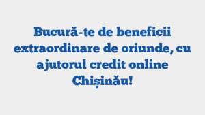 Bucură-te de beneficii extraordinare de oriunde, cu ajutorul credit online Chișinău!