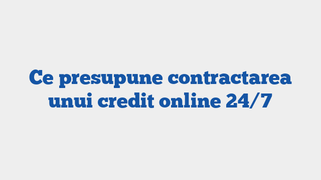Ce presupune contractarea unui credit online 24/7