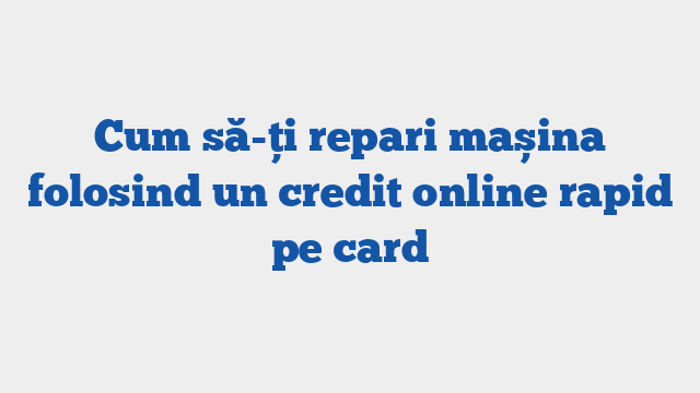 Cum să-ți repari mașina folosind un credit online rapid pe card