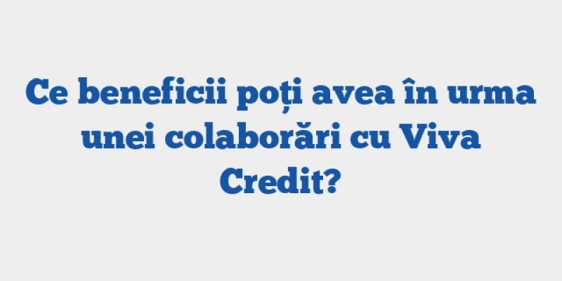Ce beneficii poți avea în urma unei colaborări cu Viva Credit?