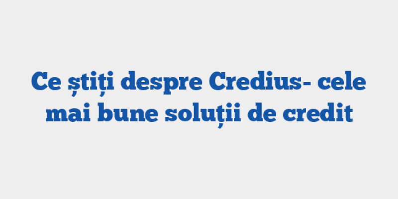 Ce știți despre Credius- cele mai bune soluții de credit