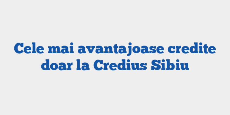 Cele mai avantajoase credite doar la Credius Sibiu