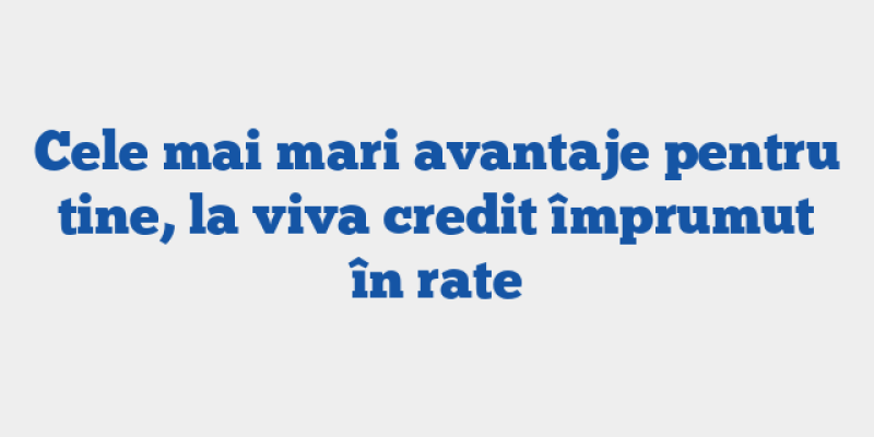 Cele mai mari avantaje pentru tine, la viva credit împrumut în rate