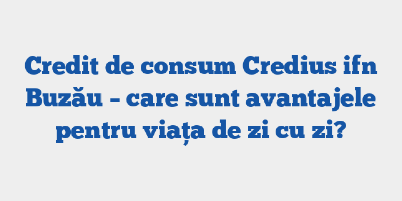 Credit de consum Credius ifn Buzău – care sunt avantajele pentru viața de zi cu zi?