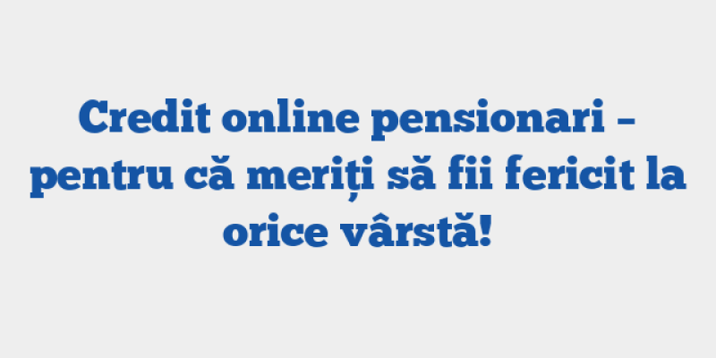 Credit online pensionari – pentru că meriți să fii fericit la orice vârstă!