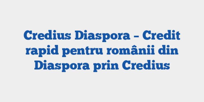 Credius Diaspora – Credit rapid pentru românii din Diaspora prin Credius
