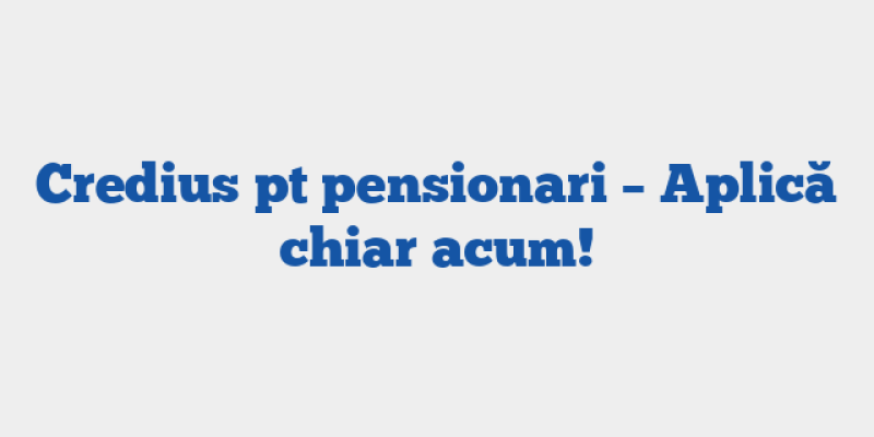 Credius pt pensionari – Aplică chiar acum!