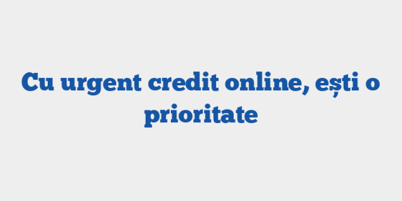 Cu urgent credit online, ești o prioritate