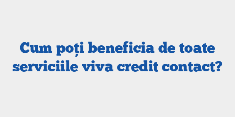 Cum poți beneficia de toate serviciile viva credit contact?
