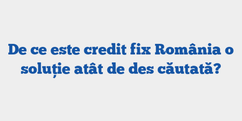De ce este credit fix România o soluție atât de des căutată?