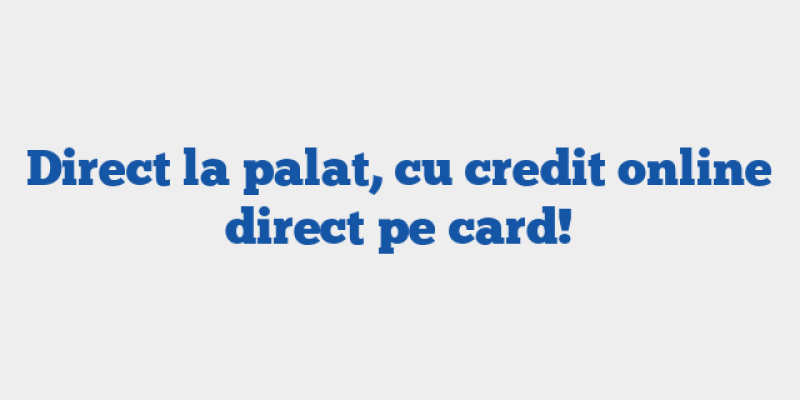 Direct la palat, cu credit online direct pe card!