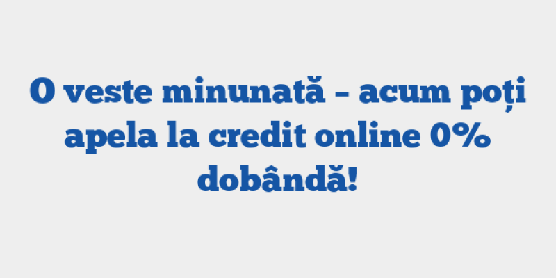 O veste minunată – acum poți apela la credit online 0% dobândă!