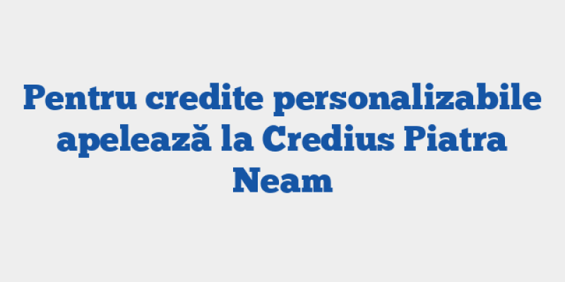 Pentru credite personalizabile apelează la Credius Piatra Neam