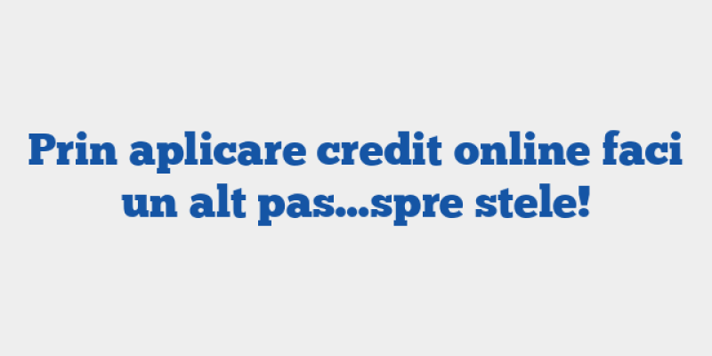 Prin aplicare credit online faci un alt pas…spre stele!