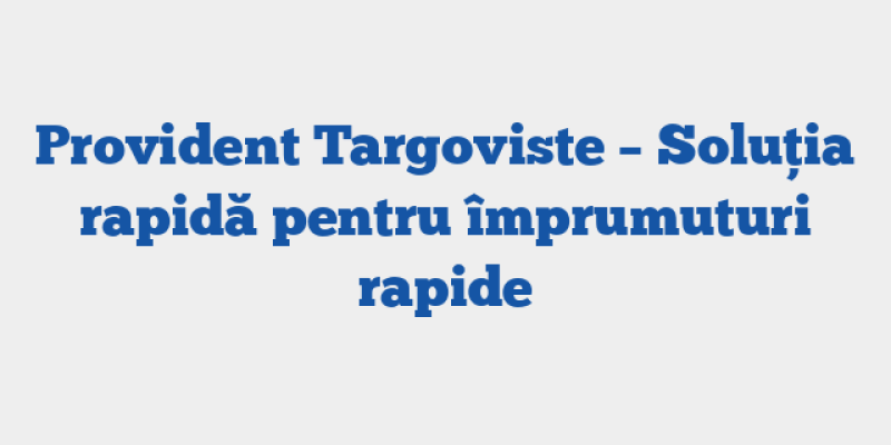 Provident Targoviste – Soluția rapidă pentru împrumuturi rapide