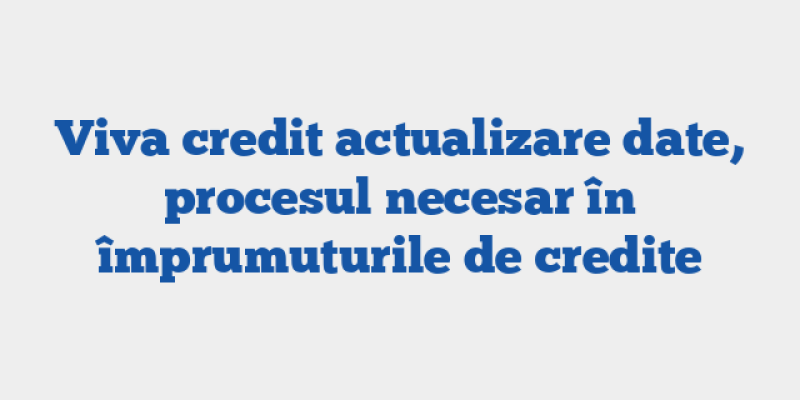 Viva credit actualizare date, procesul necesar în împrumuturile de credite
