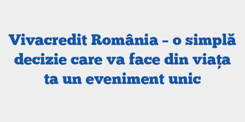Vivacredit România – o simplă decizie care va face din viața ta un eveniment unic