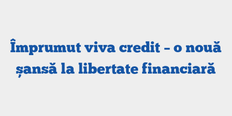 Împrumut viva credit – o nouă șansă la libertate financiară